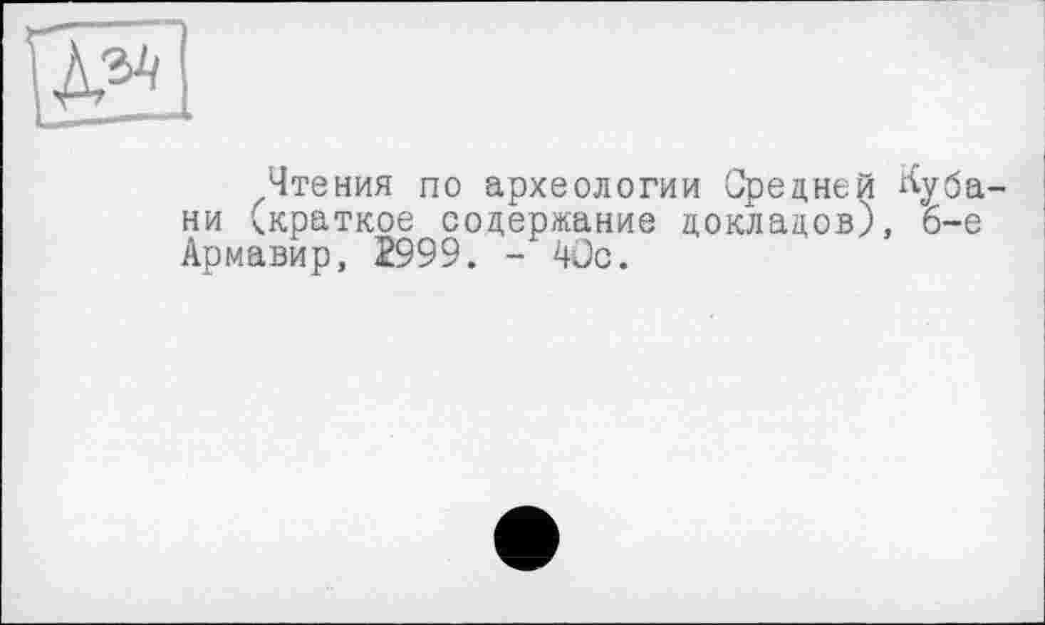 ﻿М
Чтения по археологии Средней ^уба ни (краткое содержание докладов), 6-е Армавир, 2999. - 4üc.